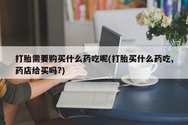 私人可以买打胎药吗医院打胎需要购买什么药吃呢(打胎买什么药吃,药店给买吗?)