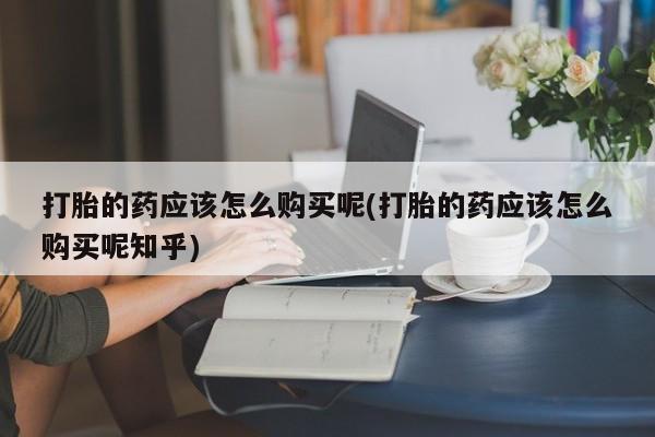 私人可以买打胎药吗医院打胎的药应该怎么购买呢(打胎的药应该怎么购买呢知乎)